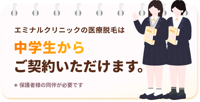 エミナルクリニックの医療脱毛は中学生からご契約いただけます。※保護者様の同伴が必要です